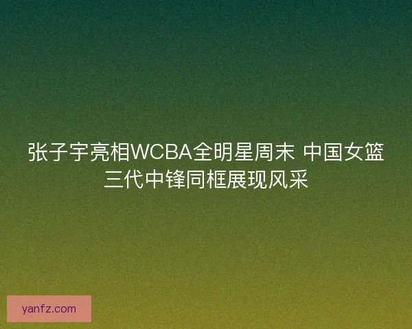 张子宇亮相WCBA全明星周末 中国女篮三代中锋同框展现风采