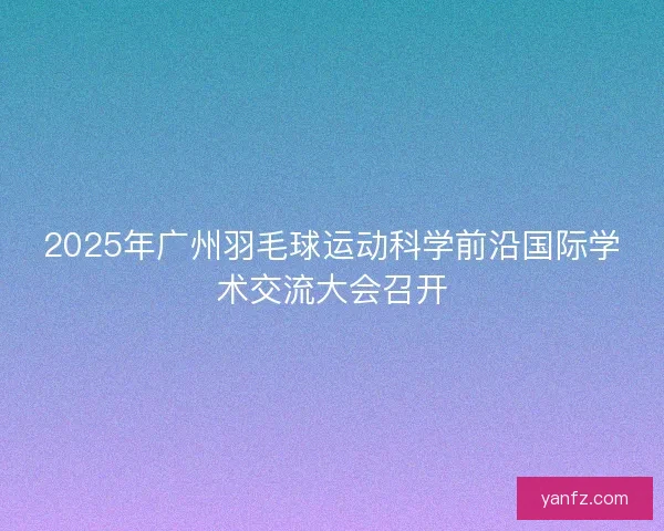 2025年广州羽毛球运动科学前沿国际学术交流大会召开