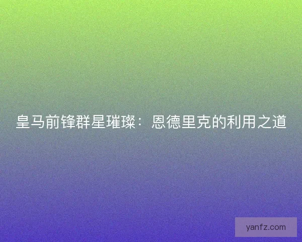 皇马前锋群星璀璨：恩德里克的利用之道