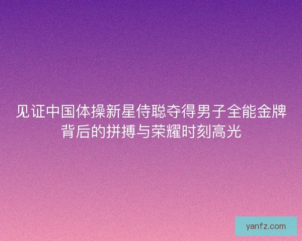 见证中国体操新星侍聪夺得男子全能金牌背后的拼搏与荣耀时刻高光