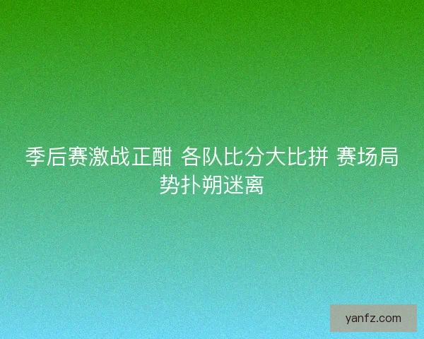 季后赛激战正酣 各队比分大比拼 赛场局势扑朔迷离